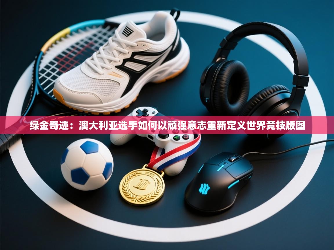 绿金奇迹：澳大利亚选手如何以顽强意志重新定义世界竞技版图  第1张