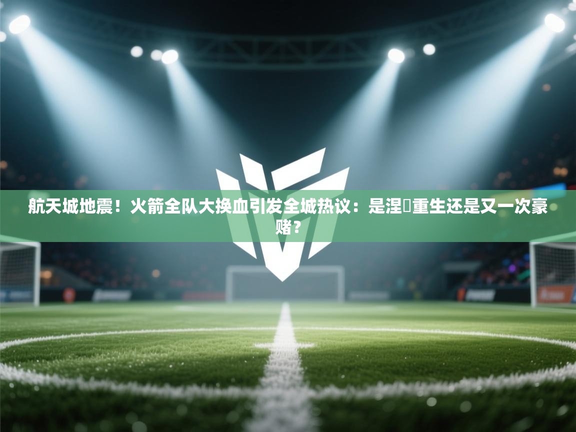 航天城地震！火箭全队大换血引发全城热议：是涅槃重生还是又一次豪赌？  第1张