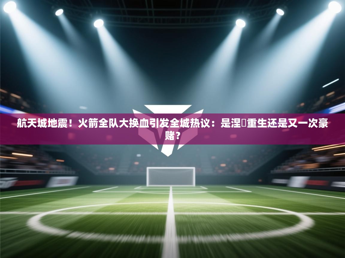 航天城地震！火箭全队大换血引发全城热议：是涅槃重生还是又一次豪赌？  第2张